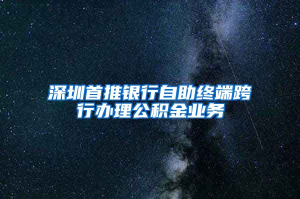 深圳首推銀行自助終端跨行辦理公積金業(yè)務(wù)