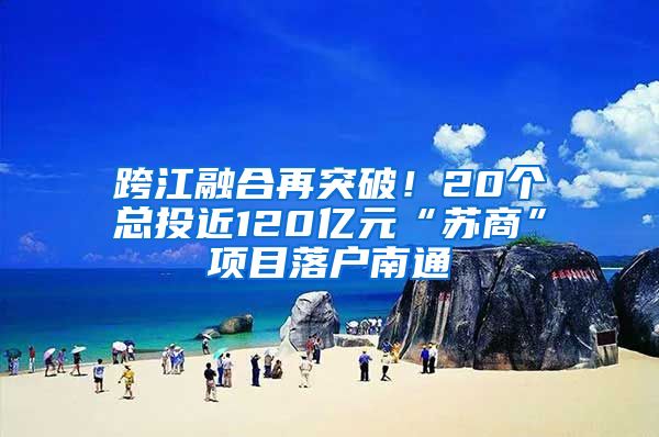 跨江融合再突破！20個(gè)總投近120億元“蘇商”項(xiàng)目落戶南通