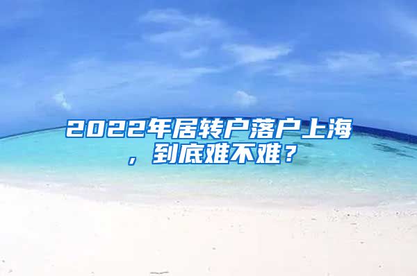 2022年居轉(zhuǎn)戶落戶上海，到底難不難？