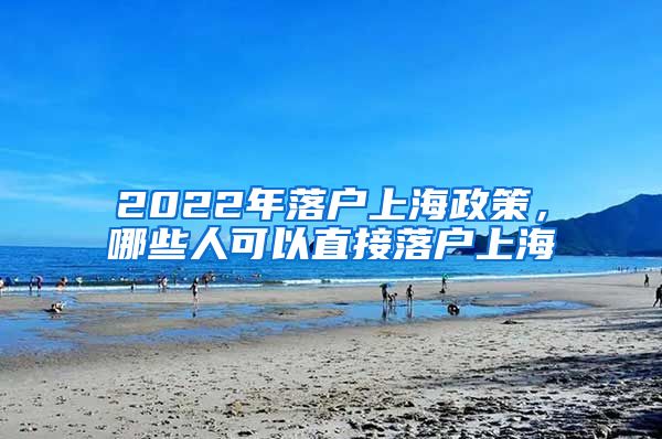 2022年落戶上海政策，哪些人可以直接落戶上海