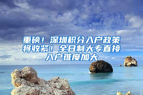 重磅！深圳積分入戶政策將收緊！全日制大專直接入戶難度加大