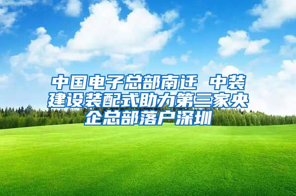 中國(guó)電子總部南遷 中裝建設(shè)裝配式助力第三家央企總部落戶深圳