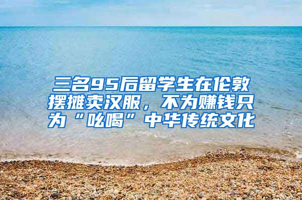 三名95后留學(xué)生在倫敦擺攤賣漢服，不為賺錢只為“吆喝”中華傳統(tǒng)文化