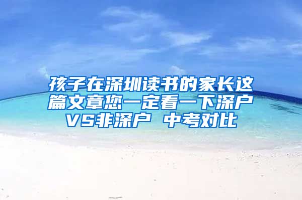 孩子在深圳讀書的家長這篇文章您一定看一下深戶VS非深戶 中考對比