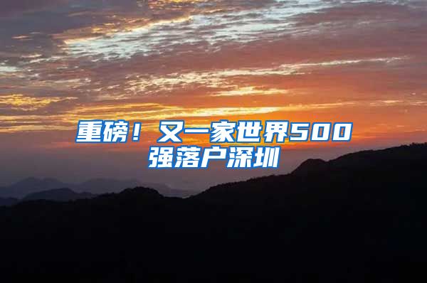 重磅！又一家世界500強(qiáng)落戶深圳