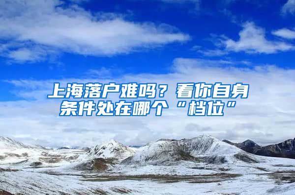 上海落戶難嗎？看你自身?xiàng)l件處在哪個(gè)“檔位”