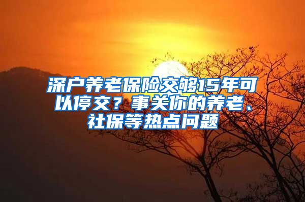 深戶養(yǎng)老保險交夠15年可以停交？事關你的養(yǎng)老、社保等熱點問題