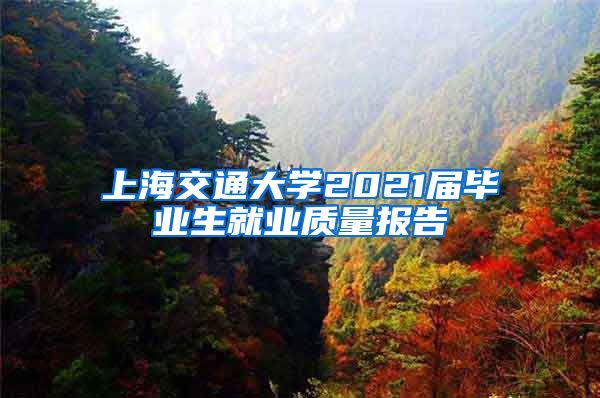 上海交通大學2021屆畢業(yè)生就業(yè)質(zhì)量報告