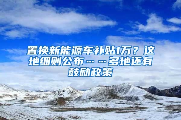 置換新能源車補貼1萬？這地細則公布……多地還有鼓勵政策