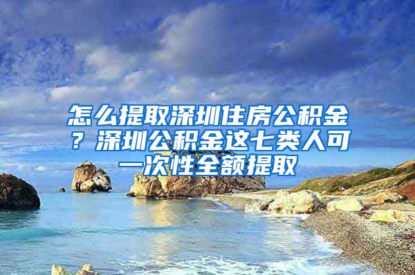 怎么提取深圳住房公積金？深圳公積金這七類人可一次性全額提取