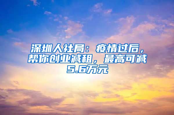 深圳人社局：疫情過(guò)后，幫你創(chuàng)業(yè)減租，最高可減5.6萬(wàn)元