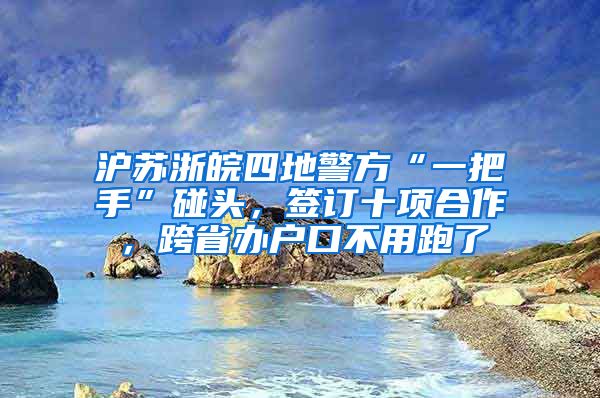 滬蘇浙皖四地警方“一把手”碰頭，簽訂十項合作，跨省辦戶口不用跑了