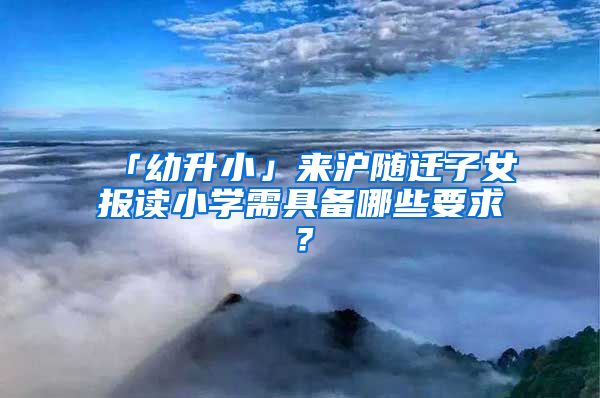 「幼升小」來滬隨遷子女報讀小學需具備哪些要求？