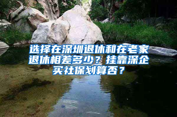 選擇在深圳退休和在老家退休相差多少？掛靠深企買社保劃算否？