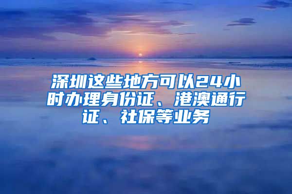 深圳這些地方可以24小時辦理身份證、港澳通行證、社保等業(yè)務