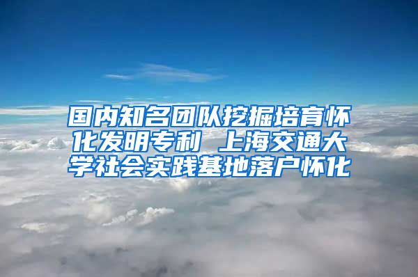 國內(nèi)知名團隊挖掘培育懷化發(fā)明專利 上海交通大學社會實踐基地落戶懷化