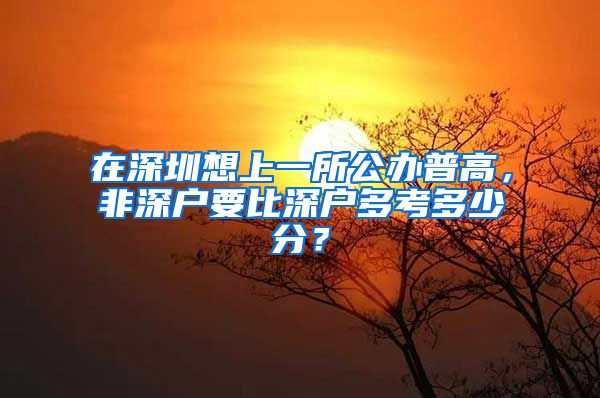 在深圳想上一所公辦普高，非深戶要比深戶多考多少分？