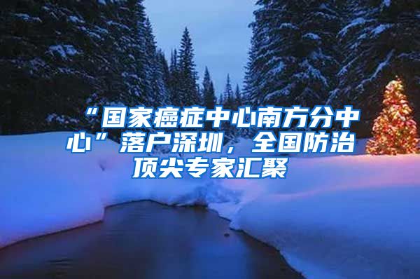 “國家癌癥中心南方分中心”落戶深圳，全國防治頂尖專家匯聚