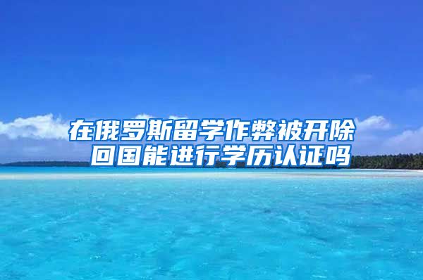 在俄羅斯留學(xué)作弊被開除 回國(guó)能進(jìn)行學(xué)歷認(rèn)證嗎