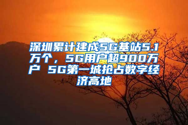 深圳累計(jì)建成5G基站5.1萬(wàn)個(gè)，5G用戶超900萬(wàn)戶 5G第一城搶占數(shù)字經(jīng)濟(jì)高地