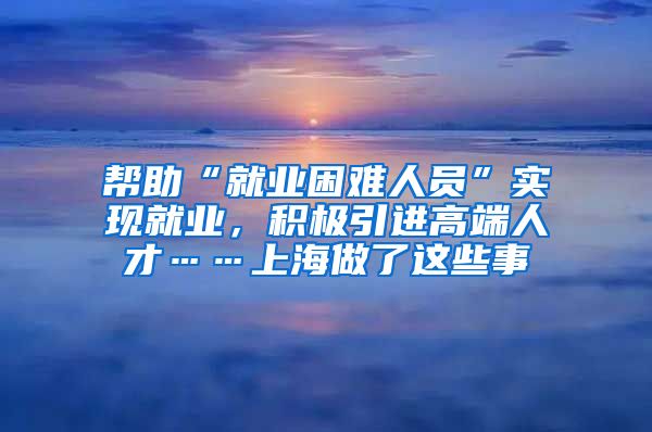 幫助“就業(yè)困難人員”實現(xiàn)就業(yè)，積極引進高端人才……上海做了這些事