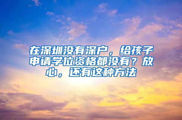 在深圳沒有深戶，給孩子申請學位資格都沒有？放心，還有這種方法