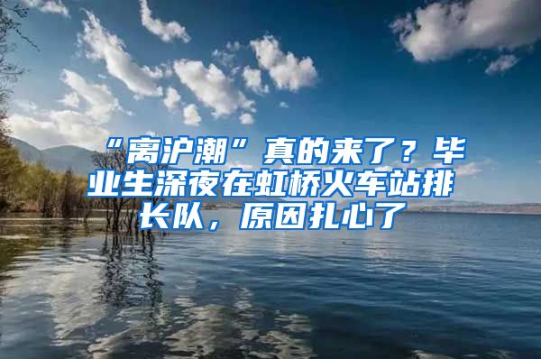 “離滬潮”真的來了？畢業(yè)生深夜在虹橋火車站排長隊，原因扎心了