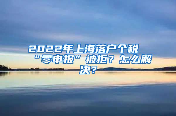 2022年上海落戶個(gè)稅“零申報(bào)”被拒？怎么解決？