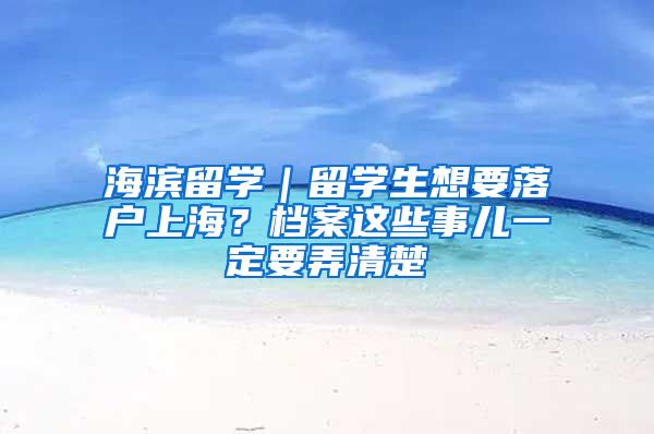 海濱留學(xué)｜留學(xué)生想要落戶上海？檔案這些事兒一定要弄清楚