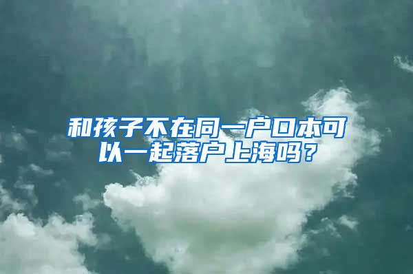 和孩子不在同一戶口本可以一起落戶上海嗎？