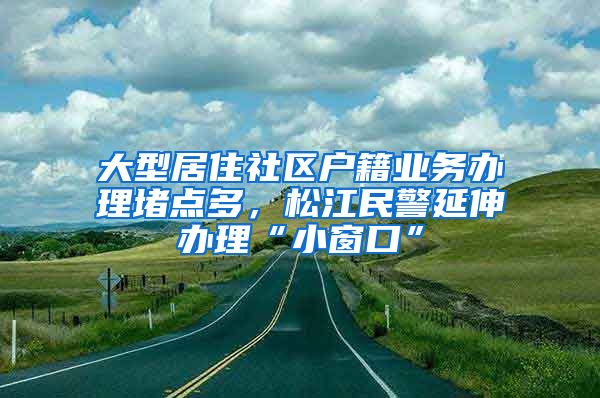 大型居住社區(qū)戶籍業(yè)務(wù)辦理堵點(diǎn)多，松江民警延伸辦理“小窗口”