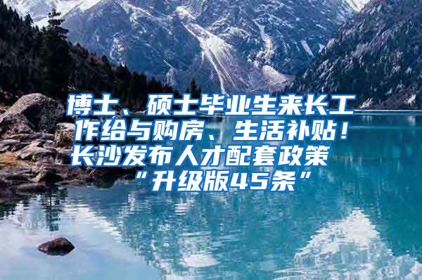 博士、碩士畢業(yè)生來長工作給與購房、生活補(bǔ)貼！長沙發(fā)布人才配套政策“升級版45條”