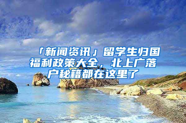 「新聞資訊」留學(xué)生歸國福利政策大全，北上廣落戶秘籍都在這里了