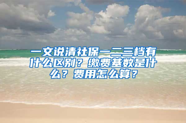 一文說清社保一二三檔有什么區(qū)別？繳費(fèi)基數(shù)是什么？費(fèi)用怎么算？