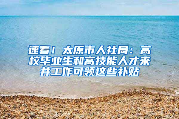 速看！太原市人社局：高校畢業(yè)生和高技能人才來(lái)并工作可領(lǐng)這些補(bǔ)貼