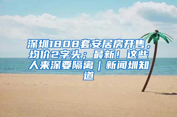 深圳1808套安居房開售，均價2字頭；最新！這些人來深要隔離｜新聞圳知道