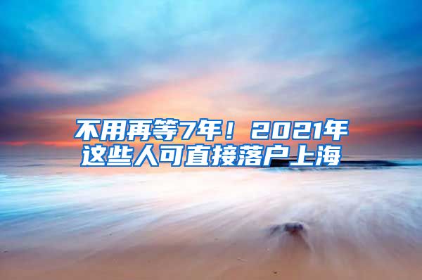 不用再等7年！2021年這些人可直接落戶上海