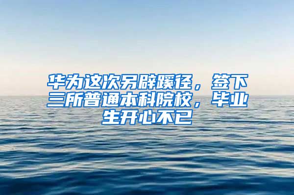 華為這次另辟蹊徑，簽下三所普通本科院校，畢業(yè)生開心不已