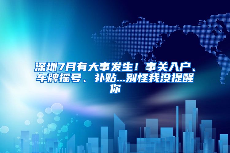 深圳7月有大事發(fā)生！事關(guān)入戶、車牌搖號、補(bǔ)貼...別怪我沒提醒你