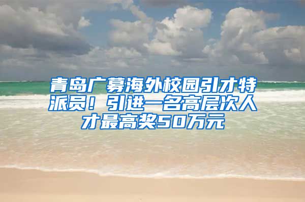 青島廣募海外校園引才特派員！引進(jìn)一名高層次人才最高獎(jiǎng)50萬(wàn)元