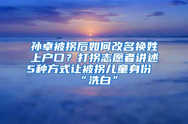 孫卓被拐后如何改名換姓上戶口？打拐志愿者講述5種方式讓被拐兒童身份“洗白”