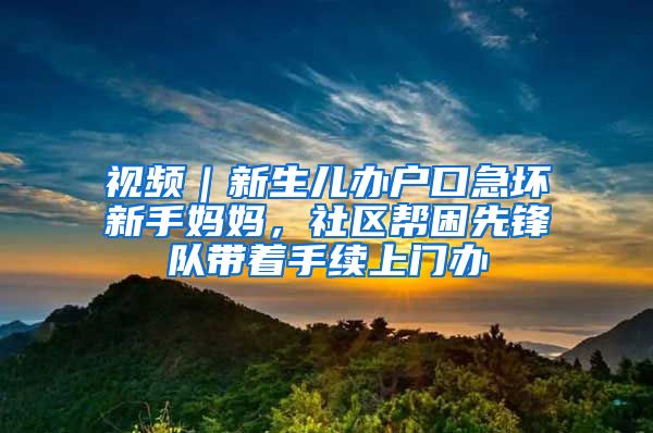 視頻｜新生兒辦戶口急壞新手媽媽，社區(qū)幫困先鋒隊(duì)帶著手續(xù)上門辦