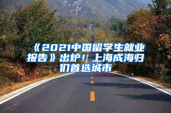 《2021中國留學生就業(yè)報告》出爐！上海成海歸們首選城市