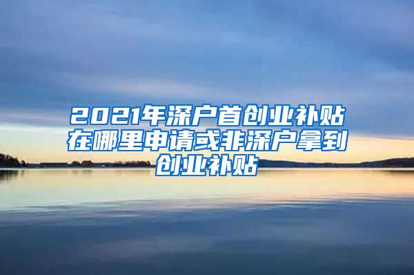 2021年深戶首創(chuàng)業(yè)補(bǔ)貼在哪里申請(qǐng)或非深戶拿到創(chuàng)業(yè)補(bǔ)貼