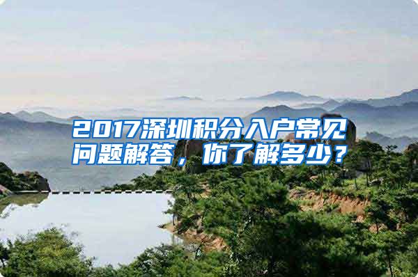 2017深圳積分入戶常見問題解答，你了解多少？