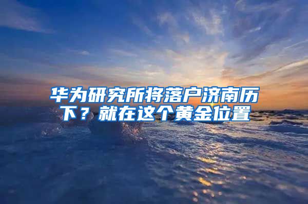 華為研究所將落戶濟南歷下？就在這個黃金位置