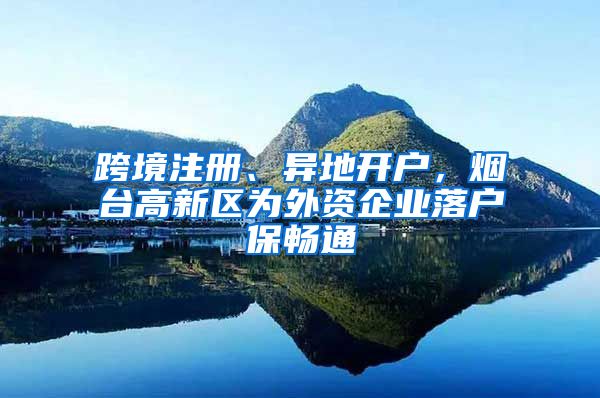 跨境注冊(cè)、異地開(kāi)戶，煙臺(tái)高新區(qū)為外資企業(yè)落戶保暢通