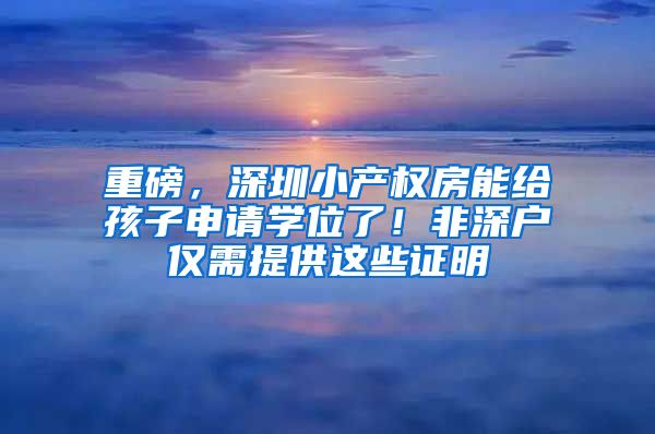 重磅，深圳小產(chǎn)權(quán)房能給孩子申請學(xué)位了！非深戶僅需提供這些證明