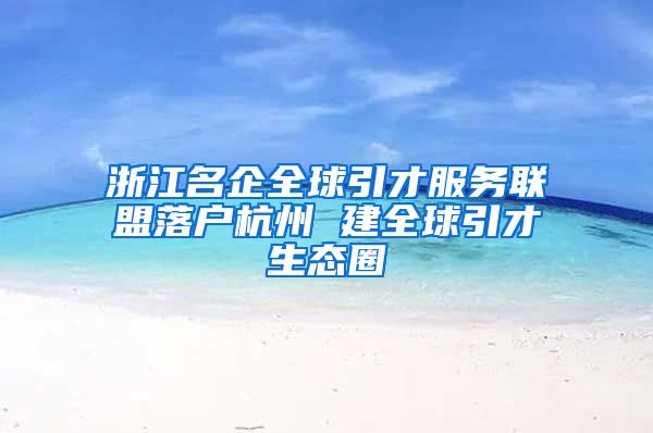 浙江名企全球引才服務聯(lián)盟落戶杭州 建全球引才生態(tài)圈