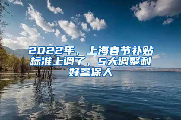 2022年，上海春節(jié)補貼標準上調了，5大調整利好參保人